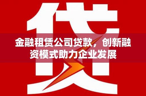 望谟金融租赁公司贷款，创新融资模式助力企业发展